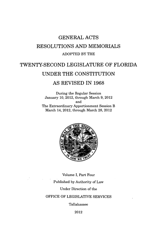 handle is hein.ssl/ssfl0325 and id is 1 raw text is: GENERAL ACTS
RESOLUTIONS AND MEMORIALS
ADOPTED BY THE
TWENTY-SECOND LEGISLATURE OF FLORIDA
UNDER THE CONSTITUTION
AS REVISED IN 1968
During the Regular Session
January 10, 2012, through March 9, 2012
and
The Extraordinary Apportionment Session B
March 14, 2012, through March 28, 2012
Volume I, Part Four
Published by Authority of Law
Under Direction of the
OFFICE OF LEGISLATIVE SERVICES
Tallahassee
2012


