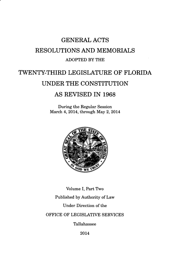 handle is hein.ssl/ssfl0330 and id is 1 raw text is: GENERAL ACTS
RESOLUTIONS AND MEMORIALS
ADOPTED BY THE
TWENTY-THIRD LEGISLATURE OF FLORIDA
UNDER THE CONSTITUTION
AS REVISED IN 1968
During the Regular Session
March 4, 2014, through May 2, 2014
Volume I, Part Two
Published by Authority of Law
Under Direction of the
OFFICE OF LEGISLATIVE SERVICES
Tallahassee
2014


