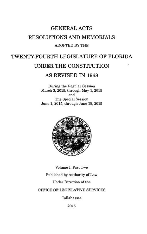 handle is hein.ssl/ssfl0333 and id is 1 raw text is: 





                GENERAL   ACTS

       RESOLUTIONS AND MEMORIALS

                 ADOPTED BY THE


TWENTY-FOURTH LEGISLATURE OF FLORIDA

         UNDER   THE  CONSTITUTION

             AS  REVISED   IN 1968

               During the Regular Session
            March 3, 2015, through May 1, 2015
                       and
                 The Special Session
            June 1, 2015, through June 19, 2015











                       WE


                 Volume I, Part Two

              Published by Authority of Law

                Under Direction of the

           OFFICE OF LEGISLATIVE SERVICES

                    Tallahassee

                      2015


