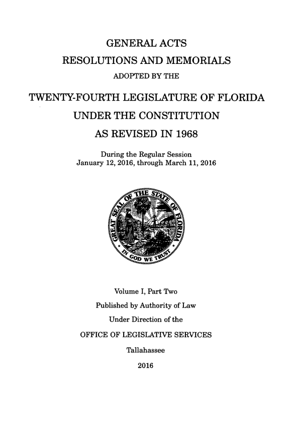 handle is hein.ssl/ssfl0336 and id is 1 raw text is: 



               GENERAL ACTS

       RESOLUTIONS AND MEMORIALS

                 ADOPTED BY THE

TWENTY-FOURTH LEGISLATURE OF FLORIDA

         UNDER THE CONSTITUTION

             AS REVISED IN 1968

             During the Regular Session
         January 12, 2016, through March 11, 2016















                 Volume I, Part Two
             Published by Authority of Law

                Under Direction of the

          OFFICE OF LEGISLATIVE SERVICES

                   Tallahassee

                     2016


