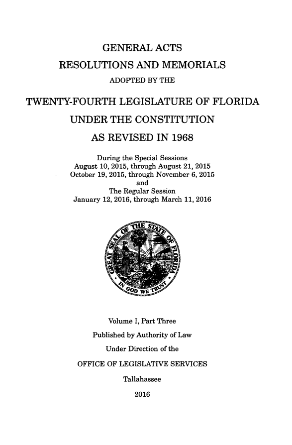 handle is hein.ssl/ssfl0337 and id is 1 raw text is: 




                GENERAL ACTS

       RESOLUTIONS AND MEMORIALS

                  ADOPTED BY THE


TWENTY-FOURTH LEGISLATURE OF FLORIDA

         UNDER THE CONSTITUTION

              AS REVISED IN 1968

              During the Special Sessions
          August 10, 2015, through August 21, 2015
          October 19, 2015, through November 6, 2015
                       and
                  The Regular Session
          January 12, 2016, through March 11, 2016














                 Volume I, Part Three
              Published by Authority of Law

                 Under Direction of the

           OFFICE OF LEGISLATIVE SERVICES

                     Tallahassee

                       2016


