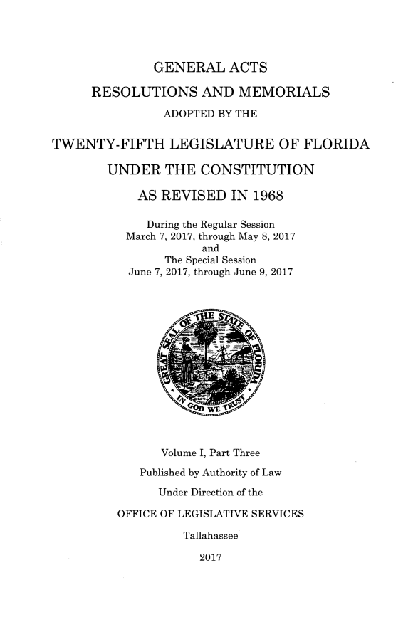 handle is hein.ssl/ssfl0340 and id is 1 raw text is: 




               GENERAL   ACTS

      RESOLUTIONS AND MEMORIALS

                ADOPTED BY THE


TWENTY-FIFTH LEGISLATURE OF FLORIDA

        UNDER   THE  CONSTITUTION

            AS  REVISED   IN 1968

              During the Regular Session
           March 7, 2017, through May 8, 2017
                      and
                The Special Session
           June 7, 2017, through June 9, 2017















                Volume I, Part Three

             Published by Authority of Law

               Under Direction of the

         OFFICE OF LEGISLATIVE SERVICES

                   Tallahassee

                     2017


