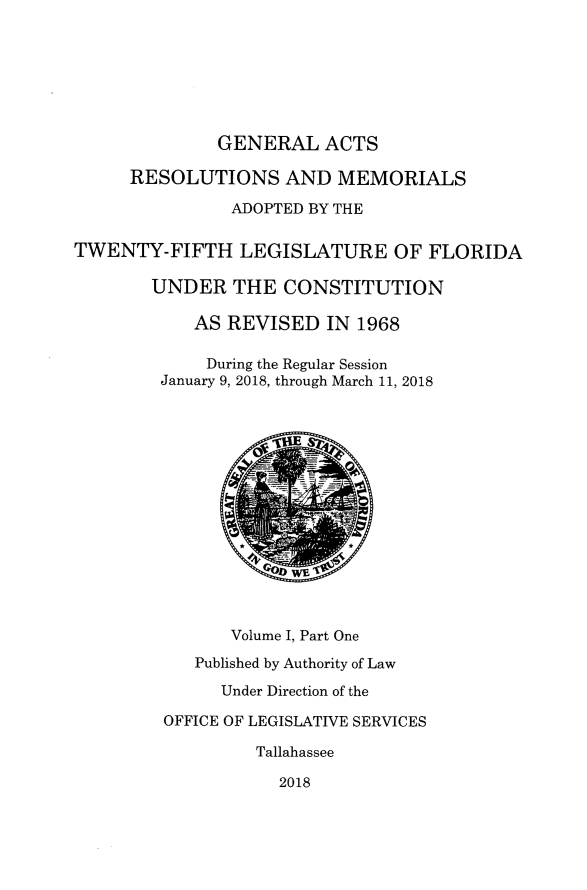 handle is hein.ssl/ssfl0341 and id is 1 raw text is: 







              GENERAL ACTS

      RESOLUTIONS AND MEMORIALS

               ADOPTED BY THE

TWENTY-FIFTH LEGISLATURE OF FLORIDA

        UNDER THE CONSTITUTION

            AS REVISED IN 1968

            During the Regular Session
         January 9, 2018, through March 11, 2018














               Volume I, Part One
            Published by Authority of Law
              Under Direction of the

         OFFICE OF LEGISLATIVE SERVICES

                  Tallahassee

                    2018


