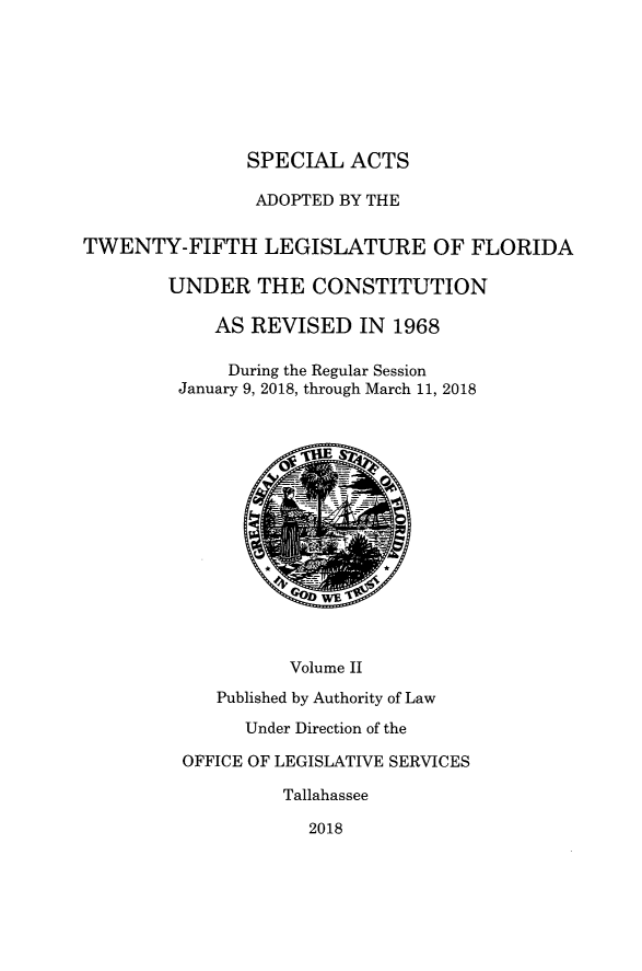 handle is hein.ssl/ssfl0343 and id is 1 raw text is: 







SPECIAL ACTS


                ADOPTED BY THE


TWENTY-FIFTH LEGISLATURE OF FLORIDA

        UNDER THE CONSTITUTION

            AS REVISED IN 1968

              During the Regular Session
         January 9, 2018, through March 11, 2018















                    Volume II
             Published by Authority of Law

               Under Direction of the

         OFFICE OF LEGISLATIVE SERVICES

                   Tallahassee

                     2018


