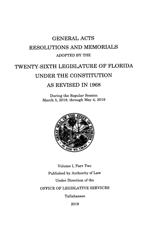 handle is hein.ssl/ssfl0345 and id is 1 raw text is: 







              GENERAL   ACTS

     RESOLUTIONS AND MEMORIALS
               ADOPTED BY THE


TWENTY-SIXTH LEGISLATURE OF FLORIDA

        UNDER   THE  CONSTITUTION

            AS REVISED   IN 1968

            During the Regular Session
          March 5, 2019, through May 4, 2019















                Volume I, Part Two

            Published by Authority of Law
               Under Direction of the

         OFFICE OF LEGISLATIVE SERVICES

                   Tallahassee

                     2019


