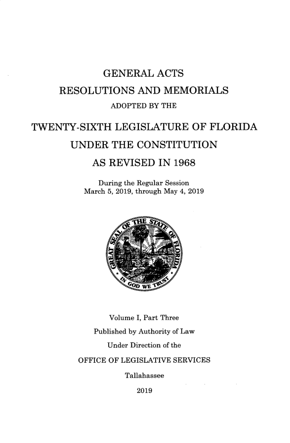 handle is hein.ssl/ssfl0346 and id is 1 raw text is: 








              GENERAL ACTS

     RESOLUTIONS AND MEMORIALS

                ADOPTED BY THE


TWENTY-SIXTH LEGISLATURE OF FLORIDA

        UNDER   THE  CONSTITUTION

            AS REVISED   IN 1968

            During the Regular Session
          March 5, 2019, through May 4, 2019















               Volume I, Part Three

            Published by Authority of Law

               Under Direction of the

         OFFICE OF LEGISLATIVE SERVICES

                  Tallahassee

                     2019


