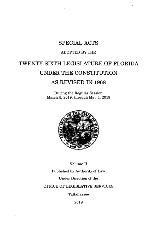 handle is hein.ssl/ssfl0347 and id is 1 raw text is: 









SPECIAL   ACTS


                ADOPTED BY THE


TWENTY-SIXTH LEGISLATURE OF FLORIDA

        UNDER   THE   CONSTITUTION

            AS  REVISED   IN 1968

              During the Regular Session
           March 5, 2019, through May 4, 2019











                       WE



                    Volume II

             Published by Authority of Law

               Under Direction of the

          OFFICE OF LEGISLATIVE SERVICES

                   Tallahassee

                     2019


