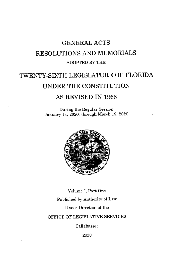 handle is hein.ssl/ssfl0348 and id is 1 raw text is: 







              GENERAL ACTS

     RESOLUTIONS AND MEMORIALS

                ADOPTED BY THE


TWENTY-SIXTH LEGISLATURE OF FLORIDA

        UNDER   THE  CONSTITUTION

            AS REVISED   IN 1968

            During the Regular Session
        January 14, 2020, through March 19, 2020















                Volume I, Part One

            Published by Authority of Law

               Under Direction of the

         OFFICE OF LEGISLATIVE SERVICES

                   Tallahassee

                     2020



