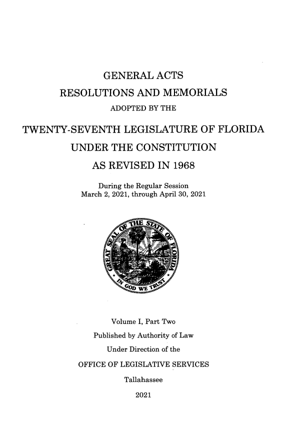 handle is hein.ssl/ssfl0353 and id is 1 raw text is: GENERAL ACTS
RESOLUTIONS AND MEMORIALS
ADOPTED BY THE
TWENTY-SEVENTH LEGISLATURE OF FLORIDA
UNDER THE CONSTITUTION
AS REVISED IN 1968
During the Regular Session
March 2, 2021, through April 30, 2021
Volume I, Part Two
Published by Authority of Law
Under Direction of the
OFFICE OF LEGISLATIVE SERVICES
Tallahassee
2021


