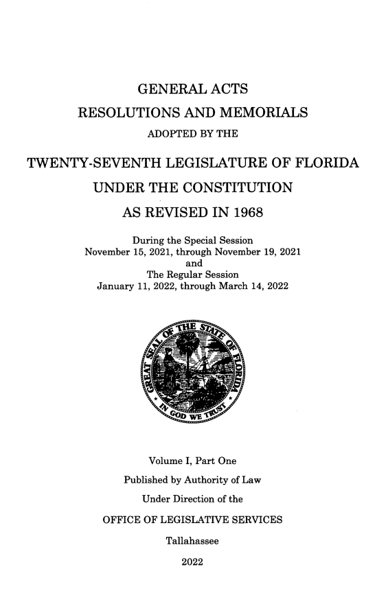 handle is hein.ssl/ssfl0356 and id is 1 raw text is: GENERAL ACTS
RESOLUTIONS AND MEMORIALS
ADOPTED BY THE
TWENTY-SEVENTH LEGISLATURE OF FLORIDA
UNDER THE CONSTITUTION
AS REVISED IN 1968
During the Special Session
November 15, 2021, through November 19, 2021
and
The Regular Session
January 11, 2022, through March 14, 2022
CD WE
Volume I, Part One
Published by Authority of Law
Under Direction of the
OFFICE OF LEGISLATIVE SERVICES
Tallahassee
2022


