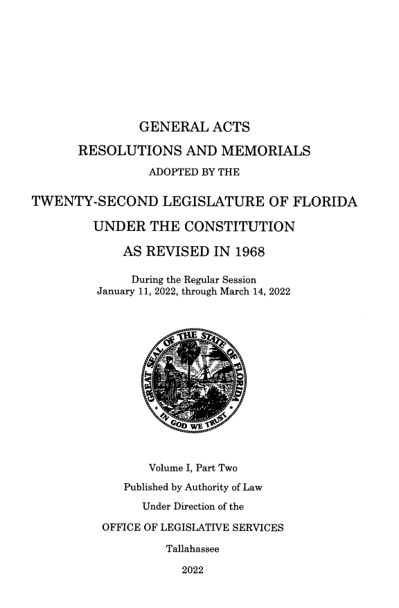 handle is hein.ssl/ssfl0357 and id is 1 raw text is: GENERAL ACTS
RESOLUTIONS AND MEMORIALS
ADOPTED BY THE
TWENTY-SECOND LEGISLATURE OF FLORIDA
UNDER THE CONSTITUTION
AS REVISED IN 1968
During the Regular Session
January 11, 2022, through March 14, 2022
Volume I, Part Two
Published by Authority of Law
Under Direction of the
OFFICE OF LEGISLATIVE SERVICES
Tallahassee
2022


