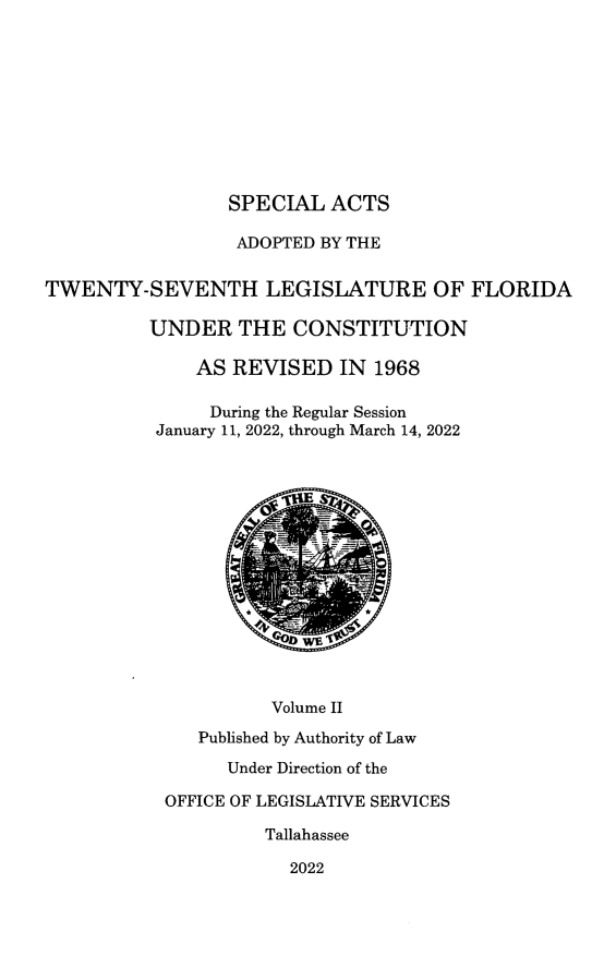 handle is hein.ssl/ssfl0359 and id is 1 raw text is: SPECIAL ACTS
ADOPTED BY THE
TWENTY-SEVENTH LEGISLATURE OF FLORIDA
UNDER THE CONSTITUTION
AS REVISED IN 1968
During the Regular Session
January 11, 2022, through March 14, 2022
Volume II
Published by Authority of Law
Under Direction of the
OFFICE OF LEGISLATIVE SERVICES
Tallahassee
2022


