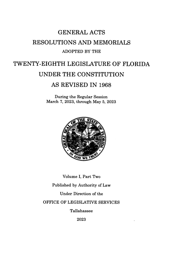 handle is hein.ssl/ssfl0361 and id is 1 raw text is: 





               GENERAL   ACTS

      RESOLUTIONS AND MEMORIALS

                ADOPTED BY THE


TWENTY-EIGHTH LEGISLATURE OF FLORIDA

        UNDER   THE  CONSTITUTION

             AS REVISED  IN  1968

             During the Regular Session
           March 7, 2023, through May 5, 2023











                      DWE '



                Volume I, Part Two

             Published by Authority of Law

               Under Direction of the

          OFFICE OF LEGISLATIVE SERVICES

                   Tallahassee

                     2023


