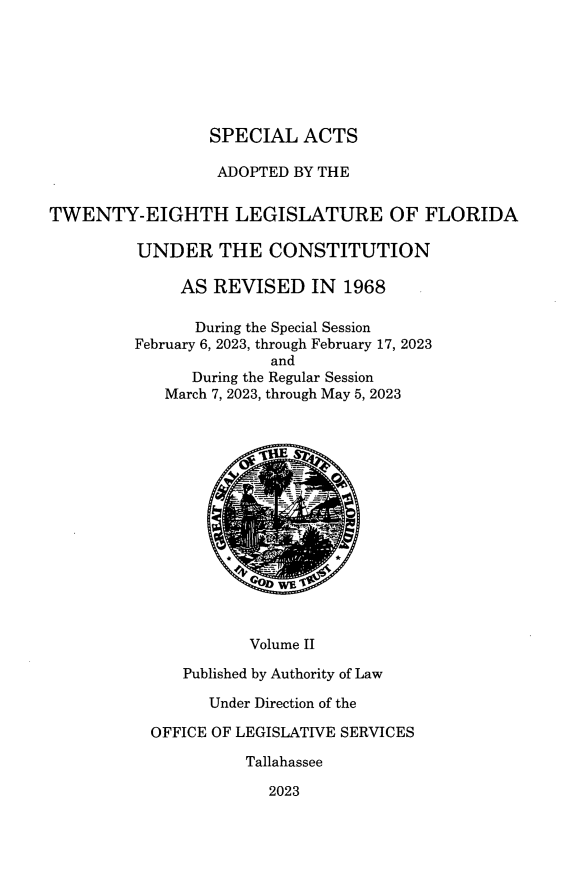 handle is hein.ssl/ssfl0364 and id is 1 raw text is: 







                 SPECIAL   ACTS

                 ADOPTED  BY THE


TWENTY-EIGHTH LEGISLATURE OF FLORIDA

         UNDER THE CONSTITUTION

              AS  REVISED   IN  1968

                During the Special Session
         February 6, 2023, through February 17, 2023
                        and
               During the Regular Session
            March 7, 2023, through May 5, 2023











                        WET



                     Volume II

              Published by Authority of Law

                 Under Direction of the

           OFFICE OF LEGISLATIVE SERVICES

                     Tallahassee

                        2023


