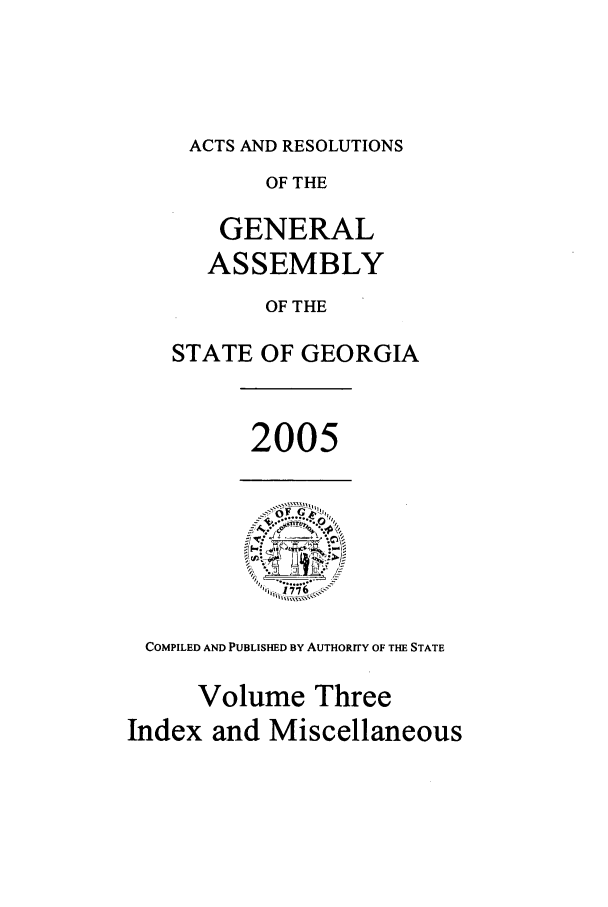 handle is hein.ssl/ssga0024 and id is 1 raw text is: ACTS AND RESOLUTIONS
OF THE
GENERAL
ASSEMBLY
OF THE
STATE OF GEORGIA

2005

COMPILED AND PUBLISHED BY AUTHORITY OF THE STATE
Volume Three
Index and Miscellaneous


