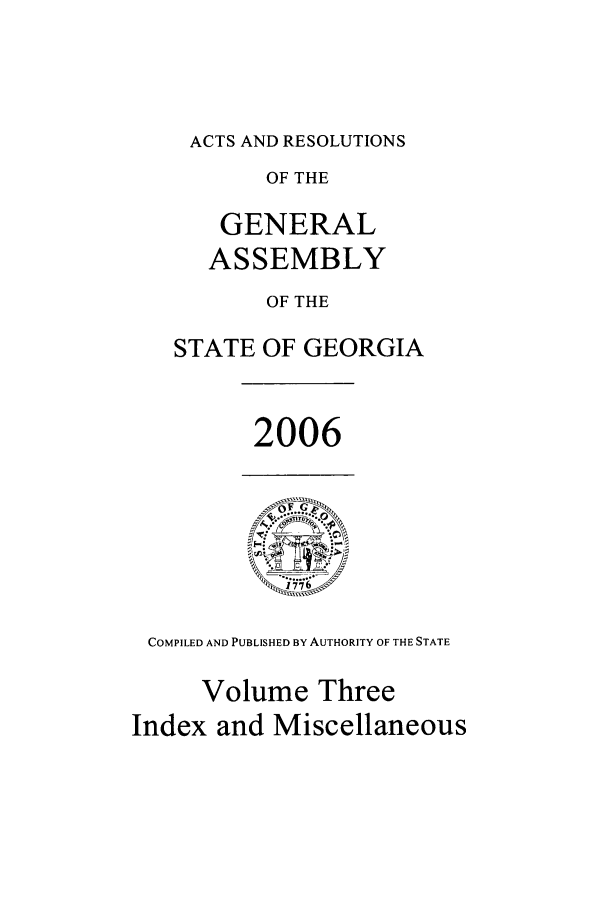 handle is hein.ssl/ssga0029 and id is 1 raw text is: ACTS AND RESOLUTIONS
OF THE
GENERAL
ASSEMBLY
OF THE
STATE OF GEORGIA

2006

COMPILED AND PUBLISHED BY AUTHORITY OF THE STATE
Volume Three
Index and Miscellaneous


