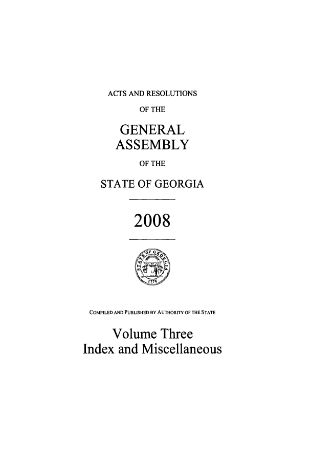 handle is hein.ssl/ssga0055 and id is 1 raw text is: ACTS AND RESOLUTIONS
OF THE
GENERAL
ASSEMBLY
OF THE
STATE OF GEORGIA

2008

COMPILED AND PUBLISHED BY AUTHORITY OF THE STATE
Volume Three
Index and Miscellaneous


