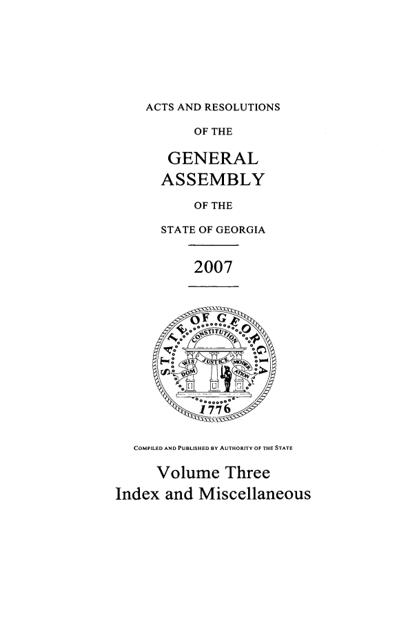 handle is hein.ssl/ssga0056 and id is 1 raw text is: ACTS AND RESOLUTIONS

OF THE
GENERAL
ASSEMBLY
OF THE
STATE OF GEORGIA
2007

COMPILED AND PUBLISHED BY AUTHORITY OF THE STATE
Volume Three
Index and Miscellaneous


