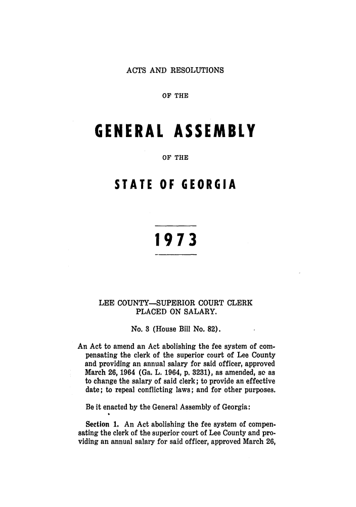 handle is hein.ssl/ssga0148 and id is 1 raw text is: ACTS AND RESOLUTIONS

OF THE
GENERAL ASSEMBLY
OF THE
STATE OF GEORGIA

1973

LEE COUNTY-SUPERIOR COURT CLERK
PLACED ON SALARY.
No. 3 (House Bill No. 82).
An Act to amend an Act abolishing the fee system of com-
pensating the clerk of the superior court of Lee County
and providing an annual salary for said officer, approved
March 26, 1964 (Ga. L. 1964, p. 3231), as amended, so as
to change the salary of said clerk; to provide an effective
date; to repeal conflicting laws; and for other purposes.
Be it enacted by the General Assembly of Georgia:
Section 1. An Act abolishing the fee system of compen-
sating the clerk of the superior court of Lee County and pro-
viding an annual salary for said officer, approved March 26,


