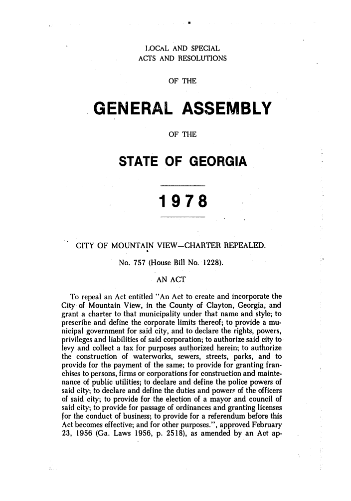 handle is hein.ssl/ssga0158 and id is 1 raw text is: LOCAL AND SPECIAL
ACTS AND RESOLUTIONS
OF THE
GENERAL ASSEMBLY
OF THE
STATE OF GEORGIA
1978
CITY OF MOUNTAIN VIEW-CHARTER REPEALED.
No. 757 (House Bill No. 1228).
AN ACT
To repeal an Act entitled An Act to create and incorporate the
City of Mountain View, in the County of Clayton, Georgia, and
grant a charter to that municipality under that name and style; to
prescribe and define the corporate limits thereof; to provide a mu-
nicipal government for said city, and to declare the rights, powers,
privileges and liabilities of said corporation; to authorize said city to
levy and collect a tax for purposes authorized herein; to authorize
the construction of waterworks, sewers, streets, parks, and to
provide for the payment of the same; to provide for granting fran-
chises to persons, firms or corporations for construction and mainte-
nance of public utilities; to declare and define the police powers of
said city; to declare and define the duties and powers of the officers
of said city; to provide for the election of a mayor and council of
said city; to provide for passage of ordinances and granting licenses
for the conduct of business; to provide for a referendum before this
Act becomes effective; and for other purposes., approved February
23, 1956 (Ga. Laws 1956, p. 2518), as amended by an Act ap-


