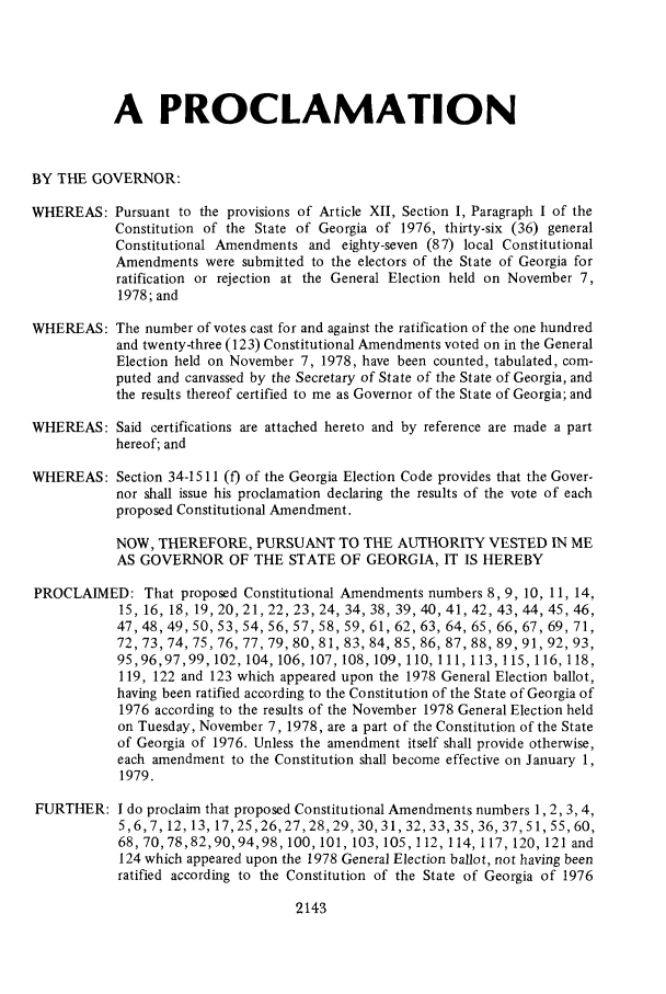 handle is hein.ssl/ssga0161 and id is 1 raw text is: A PROCLAMATION
BY THE GOVERNOR:
WHEREAS: Pursuant to the provisions of Article XII, Section I, Paragraph I of the
Constitution of the State of Georgia of 1976, thirty-six (36) general
Constitutional Amendments and eighty-seven (87) local Constitutional
Amendments were submitted to the electors of the State of Georgia for
ratification or rejection at the General Election held on November 7,
1978; and
WHEREAS: The number of votes cast for and against the ratification of the one hundred
and twenty-three (123) Constitutional Amendments voted on in the General
Election held on November 7, 1978, have been counted, tabulated, com-
puted and canvassed by the Secretary of State of the State of Georgia, and
the results thereof certified to me as Governor of the State of Georgia; and
WHEREAS: Said certifications are attached hereto and by reference are made a part
hereof; and
WHEREAS: Section 34-1511 (f) of the Georgia Election Code provides that the Gover-
nor shall issue his proclamation declaring the results of the vote of each
proposed Constitutional Amendment.
NOW, THEREFORE, PURSUANT TO THE AUTHORITY VESTED IN ME
AS GOVERNOR OF THE STATE OF GEORGIA, IT IS HEREBY
PROCLAIMED: That proposed Constitutional Amendments numbers 8, 9, 10, 11, 14,
15, 16, 18, 19, 20, 21, 22, 23, 24, 34, 38, 39, 40, 41, 42, 43, 44, 45, 46,
47, 48, 49, 50, 53, 54, 56, 57, 58, 59, 61, 62, 63, 64, 65, 66, 67, 69, 71,
72, 73, 74, 75, 76, 77, 79, 80, 81, 83, 84, 85, 86, 87, 88, 89, 91, 92, 93,
95,96,97,99,102,104,106,107,108,109,110,111,113,115,116,118,
119, 122 and 123 which appeared upon the 1978 General Election ballot,
having been ratified according to the Constitution of the State of Georgia of
1976 according to the results of the November 1978 General Election held
on Tuesday, November 7, 1978, are a part of the Constitution of the State
of Georgia of 1976. Unless the amendment itself shall provide otherwise,
each amendment to the Constitution shall become effective on January 1,
1979.
FURTHER: I do proclaim that proposed Constitutional Amendments numbers 1,2, 3, 4,
5,6,7,12,13,17,25,26,27,28,29,30,31,32,33,35,36,37,51,55,60,
68, 70,78,82,90,94,98,100,101,103,105,112,114, 117,120,121 and
124 which appeared upon the 1978 General Election ballot, not having been
ratified according to the Constitution of the State of Georgia of 1976

2143


