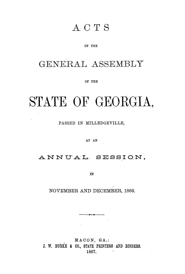 handle is hein.ssl/ssga0169 and id is 1 raw text is: ACT

S

OF THE
GENERAL ASSEMBLY
OF THE
STATE OF GEORGIA,
PASSED IN MILLEDGEVILLE,
AT AN

SESSIO.N,

Pf

NOVEMBER AND DE.CEMBER, 1866.
MACON, GA.:
J. W. BURKE & CO., SATE PRINTERS AND BINDERS.
1867.

ANND 1 IT'. I


