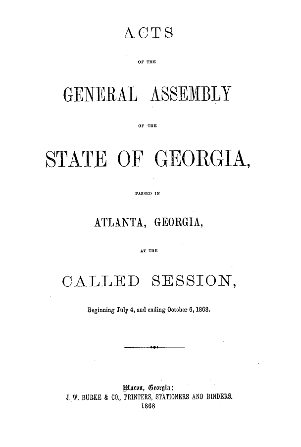 handle is hein.ssl/ssga0170 and id is 1 raw text is: ACTS
OF THE
GENERAL ASSEMBLY
OF THE
STATE OF GEORGIA,
PASSED IN
ATLANTA, GEORGIA,
AT THlE

CALLED

SESSION,

Beginning July 4, and ending October 6, 1868.
J. W. BURKE & CO., PRINTERS, STATIONERS AND BINDERS.
1868


