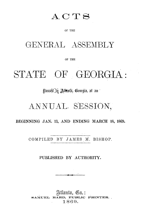 handle is hein.ssl/ssga0171 and id is 1 raw text is: ACTS

or THE
GENERAL ASSEMBLY
OF THE
STATE OF GEORGIA:
vamdhI Aijluf~, eorjia, at all
ANNUAL SESSION,
BEGINNING JAN. 13, AND ENDING MARCH 18, 1869.
COMPILED BY JAMES M. BISHOP.
PUBLISHED BY AUTHORITY.

B5-ARD, PUBLIC
1869.

PRIN'IER.

AIU EL


