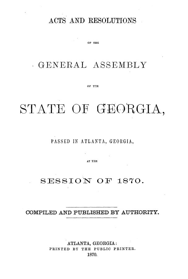 handle is hein.ssl/ssga0172 and id is 1 raw text is: ACTS AND RESOLUTIONS

OF THE

GENERAL

ASSEMBLY

OF T2E

STATE OF GEORGIA,
PASSED IN ATLANTA, GEORGIA,
AT THlE

SESSIOIN OF

1870.

COMPILED AND PUBLISHED BY AUTHORITY.

ATLANTA, GEORGIA:
PRINTED BY THE PUBLIC PRINTER.
1870.



