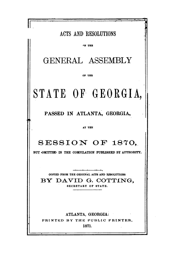 handle is hein.ssl/ssga0173 and id is 1 raw text is: ACTS AND RESOLUTIONS
II                flY THE

GENERAL

ASSEMBLY

OF THE

STATE OF GEORGIA,
PASSED IN ATLANTA, GEORGIA,

AT THE

SESSION

OF 1870,.

BUT OMITTED IN THE COMPILATION PUBLISHED BY AUTHORITY.
COPIED FROM THE ORIGINAL ACTS AND REBOLUTION
BY DAVID G. COTTING,
SECRETARY OF STATE.
ATLANTA, GEORGIA:
PRINTED BY THE PUBLIC PRINTER,
1871.


