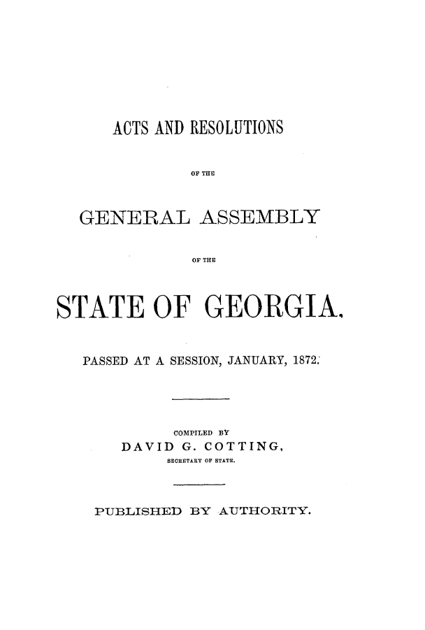 handle is hein.ssl/ssga0175 and id is 1 raw text is: ACTS AND RESOLUTIONS
OF THfE
GENERAL ASSEMBLY
OF THE
STATE OF GEORGIA.
PASSED AT A SESSION, JANUARY, 1872.
COMPILED BY
DAVID G. COTTING,
BECRETARY OF STATE.

PUBLISHED BY AUTHORITY.


