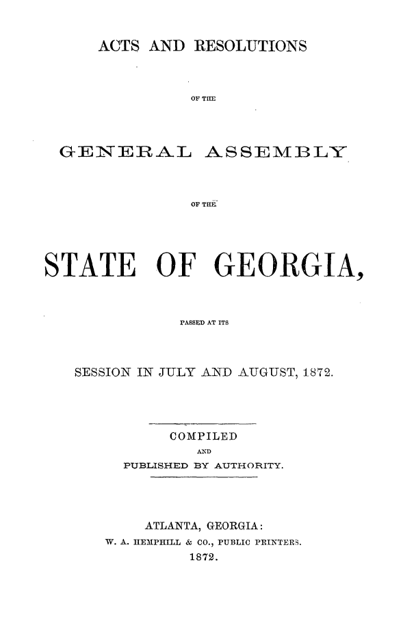 handle is hein.ssl/ssga0176 and id is 1 raw text is: ACTS AND RESOLUTIONS
OF TASE   B
GENSTERAL ASSEIMBL-Y
OF TILE

STATE OF GEORGIA,
FASSFD AT ITS
SESSION IN JULY AND AUGUST, 1872.
COMPILED
APD
PUBL ISHIED BY AUTHORITY.

ATLANTA, GEORGIA:
W. A. IIEMPHILL & CO., PUBLIC PRINTERS.
1872.


