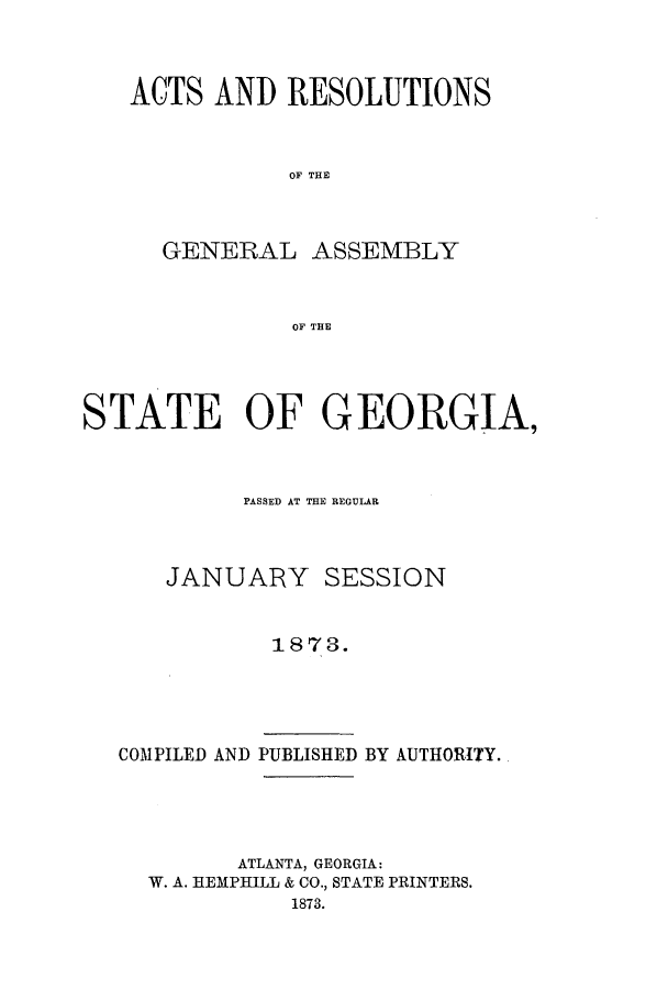handle is hein.ssl/ssga0177 and id is 1 raw text is: ACTS AND RESOLUTIONS
OF THE
GENERAL ASSEMBLY
OF THE

STATE OF GEORGIA,
PASSED AT THE REGULAR
JANUARY SESSION
1873.
COMPILED AND PUBLISHED BY AUTHORITY.

ATLANTA, GEORGIA:
W. A. HEMPHILL & CO., STATE PRINTERS.
1873.



