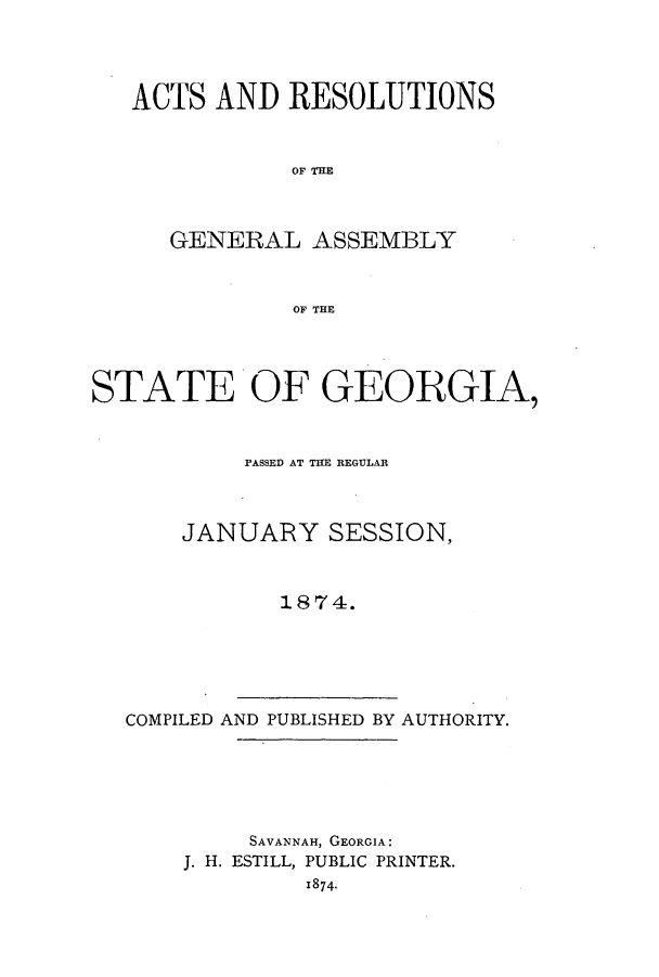 handle is hein.ssl/ssga0178 and id is 1 raw text is: ACTS AND RESOLUTIONS
OF TEM
GENERAL ASSEMBLY
OF THE

STATE OF GEORGIA,
PASSED AT THE REGULAR
JANUARY SESSION,
1874.

COMPILED AND PUBLISHED BY AUTHORITY.

SAVANNAH, GEORGIA:
J. H. ESTILL, PUBLIC PRINTER.
1874-


