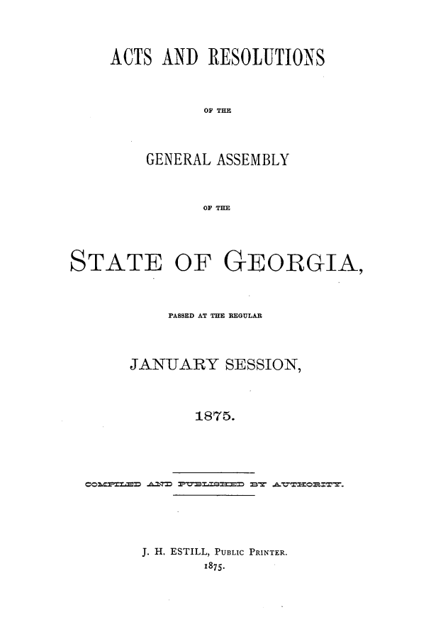 handle is hein.ssl/ssga0179 and id is 1 raw text is: ACTS AND RESOLUTIONS
OF THE
GENERAL ASSEMBLY
OF THE

STATE OF GEORGIA,
PASSED AT THE REGULAR
JANUARY SESSION,
1875.
CO~~L~  ~ ~   ~E &VT~mZT2

J. H. ESTILL, PUBLIC PRINTER.
1875.


