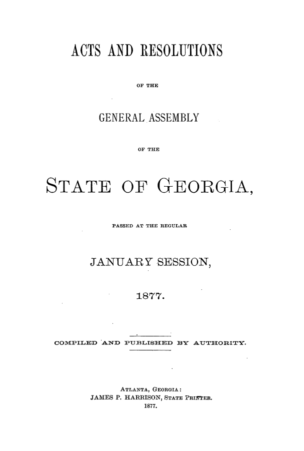 handle is hein.ssl/ssga0181 and id is 1 raw text is: ACTS AND RESOLUTIONS
OF THE
GENERAL. ASSEMBLY
OF THE

STATE OF GEORGIA,
PASSED AT THE REGULAR
JANUARY SESSION,
1877.

COMPILED AND PUBLISHED

B Y  AUTIIORITY.

ATLANTA, GEORGIA:
JAMES P. HARRISON, STATE PRIN'ER.
1877.


