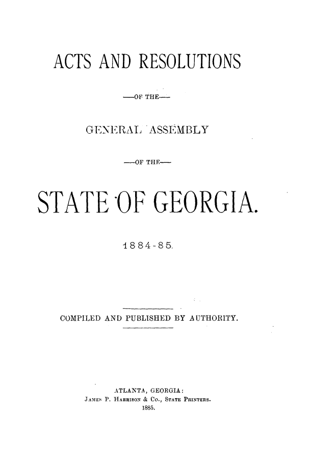 handle is hein.ssl/ssga0185 and id is 1 raw text is: ACTS AND RESOLUTIONS
-OF THE-
GENERAL ASSEMBLY
-OF THE-
STATE -OF GEORGIA.
1884-85.
COMPILED AND PUBLISHED BY A UTHORITY.
ATLANTA, GEORGIA:
JAMES P. HARRISON & CO., STATE PRINTERS.
1885.


