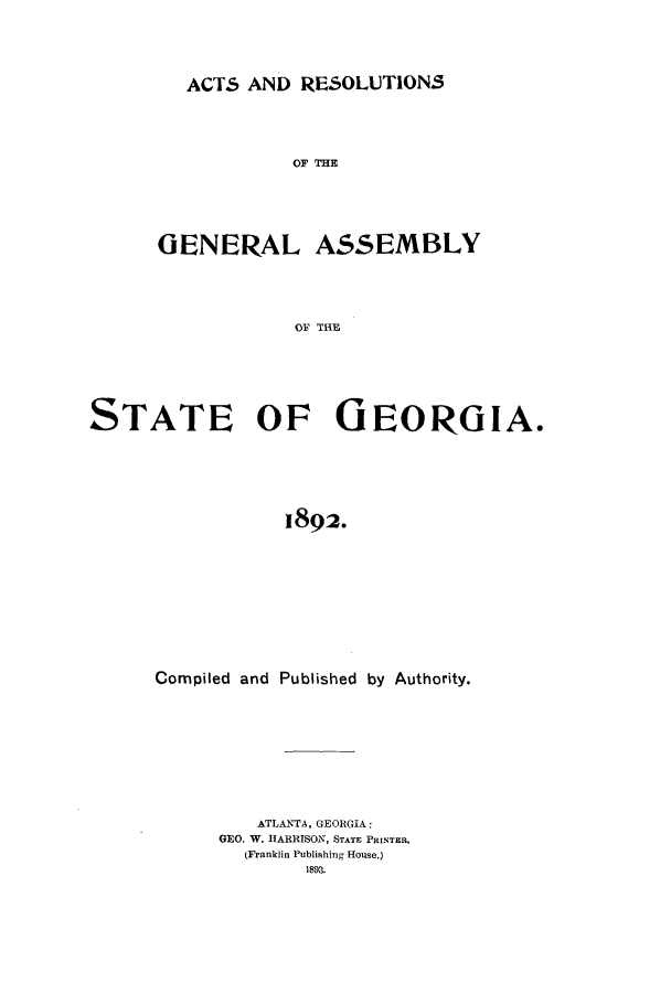 handle is hein.ssl/ssga0192 and id is 1 raw text is: ACTS AND RESOLUTIONS

OF THE
GENERAL ASSEMBLY
OF THlE
STATE OF GEORGIA.
1892.

Compiled and Published by Authority.
ATLANTA, GEORGIA:
GEO. W. HARRISON, STATE PRINTEIL
(Franklin Publishing House.)
1893.


