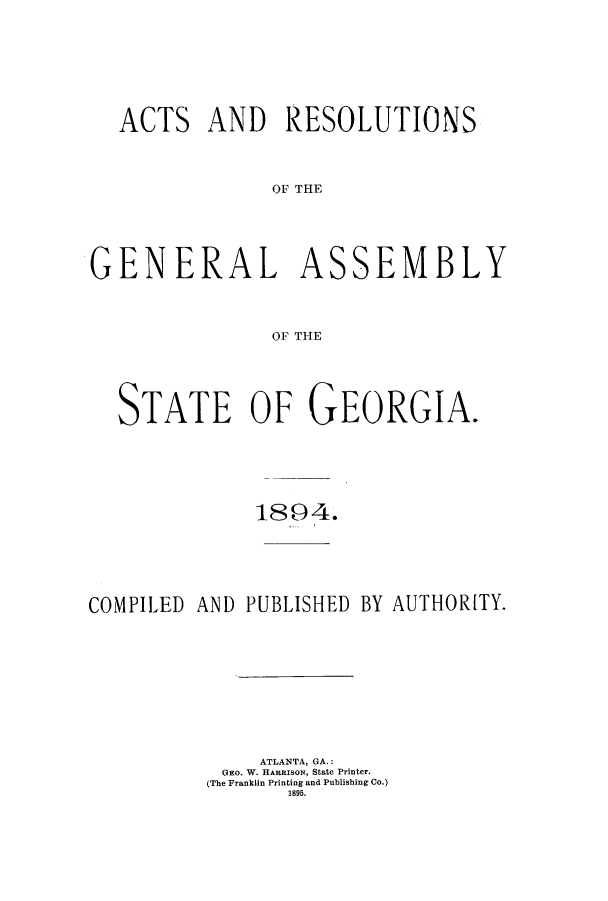 handle is hein.ssl/ssga0194 and id is 1 raw text is: ACTS AND RESOLUTIONS
OF THE

GENERAL

AS

SEMBLY

OF THE

STATE OF GEORGIA.
1894.
COMPILED AND PUBLISHED BY AUTHOR[TY.
ATLANTA, GA.:
GEo. W. HARRISON, State Printer.
(The Franklin Printing and Publishing Co.)
1895.


