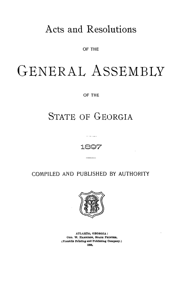 handle is hein.ssl/ssga0197 and id is 1 raw text is: Acts and Resolutions

OF THE
GENERAL AsSEMBLY
OF THE

STATE OF

GEORGIA

1897

COIMPILED AND PUBLISHED BY AUTHORITY
ATL4.NTA; GEORGIA:
GEO. W. HARRISON PSTATE PRINTER.
(FrankHM PrInting and Publishing Company.)
1898.


