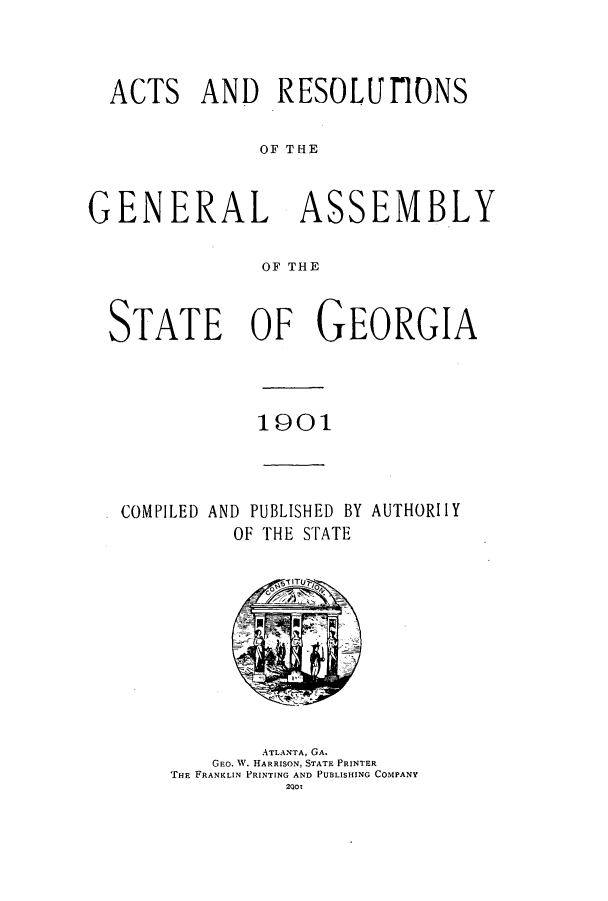 handle is hein.ssl/ssga0201 and id is 1 raw text is: ACTS AND RESOLUfONS
OF THE
GENERAL ASSEMBLY
OF THE
STATE OF GEORGIA

1901

COMPILED AND PUBLISHED BY AUTHORIlY
OF THE STATE

ATLANTA, GA.
GEO. W. HARRISON, STATE PRINTER
THE FRANKLIN PRINTING AND PUBLISHING COMPANY
2901


