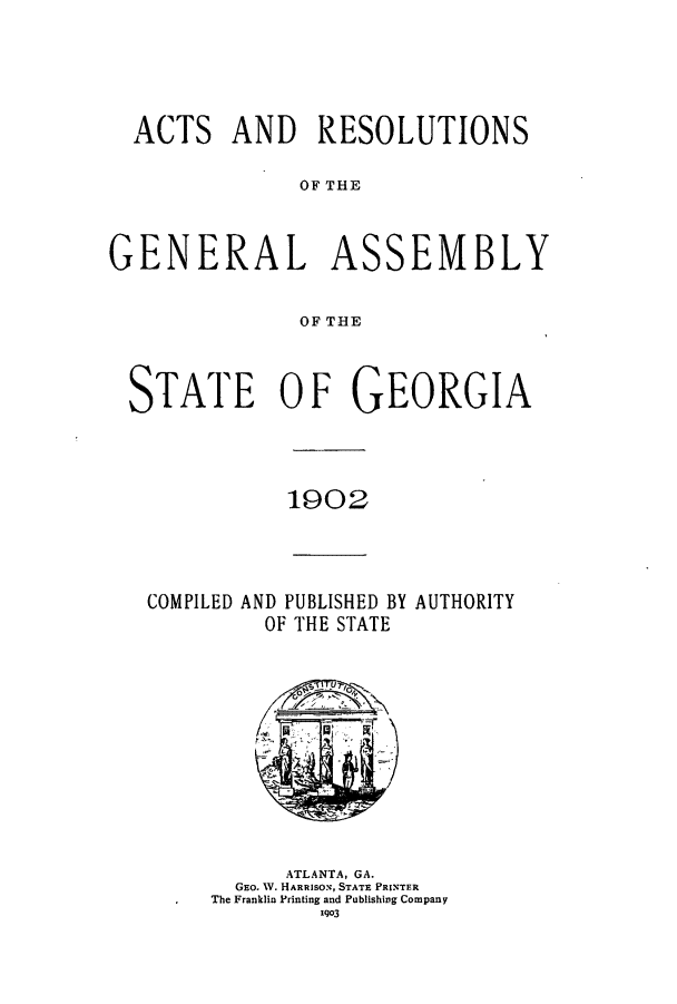handle is hein.ssl/ssga0202 and id is 1 raw text is: ACTS AND RESOLUTIONS
OF THE

GENERAL

AS

SEMBLY

OF THE

STATE OF GEORGIA

1902

COMPILED AND PUBLISHED BY AUTHORITY
OF THE STATE

ATLANTA, GA.
GEo. V. HARRISON, STATE PRINTER
The Franklin Printing and Publishing Company
1q03



