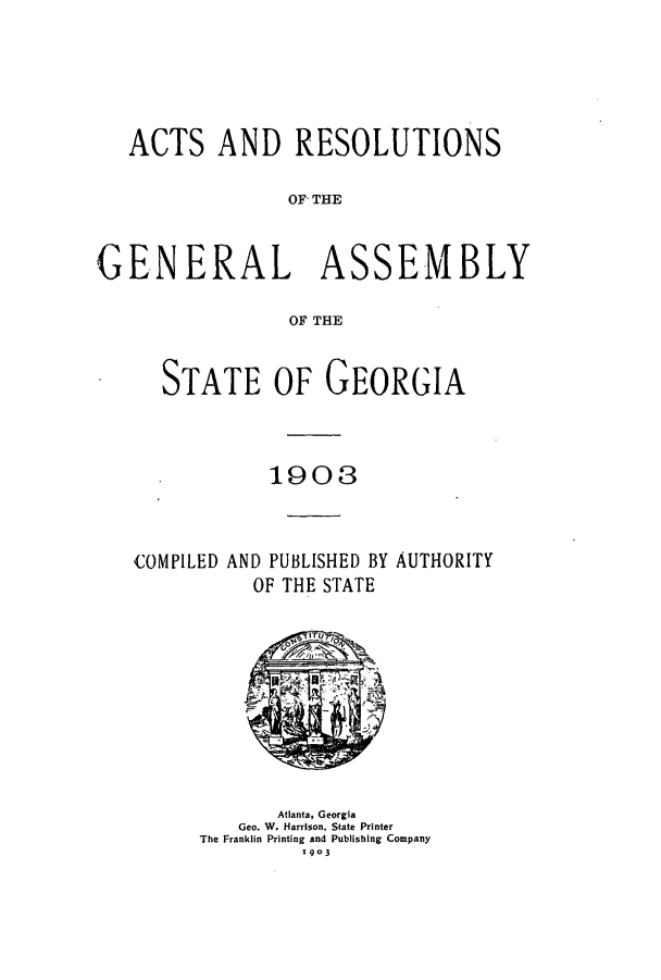 handle is hein.ssl/ssga0203 and id is 1 raw text is: ACTS AND RESOLUTIONS
OFG THE
GENERAL ASSEMBLY
OF THE

STATE OF GEORGIA
1903

COMPILED AND PUBLISHED BY
OF THE STATE

AUTHORITY

Atlanta, Georgia
Geo. W. Harrison, State Printer
The Franklin Printing and Publishing Company
903



