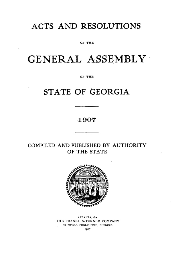 handle is hein.ssl/ssga0207 and id is 1 raw text is: ACTS AND RESOLUTIONS
OF TH E
GENERAL ASSEMBLY
OF THU

STATE

OF GEORGIA

1907

COMPILED AND PUBLISHED BY AUTHORITY
OF THE STATE

ATLANTA, GA
THE FRANKLIN-TURNER COMPANY
PRINTERS, PUBLISHPRS, BINDERS
1907


