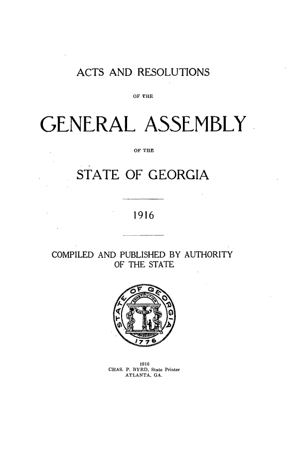 handle is hein.ssl/ssga0217 and id is 1 raw text is: ACTS AND RESOLUTIONS

OF THE
GENERAL ASSEMBLY
OF THE
STATE OF GEORGIA

1916

COMPILED AND PUBLISHED BY AUTHORITY
OF THE STATE

1916
CHAS. P. BYRD, State Printer
ATLANTA, GA.


