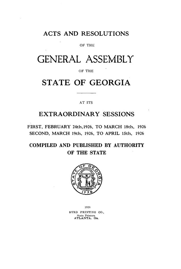 handle is hein.ssl/ssga0228 and id is 1 raw text is: ACTS AND RESOLUTIONS
OF THE
GENERAL ASSEMBLY
OF THE
STATE OF GEORGIA
AT ITS
EXTRAORDINARY SESSIONS
FIRST, FEBRUARY 24th,1926, TO MARCH 18th, 1926
SECOND, MARCH 19th, 1926, TO APRIL 15th, 1926
COMPILED AND PUBLISHED BY AUTHORITY
OF THE STATE

1926l
BYRD PRINTING CO.,
State Printers
ATLANTA. Ga.


