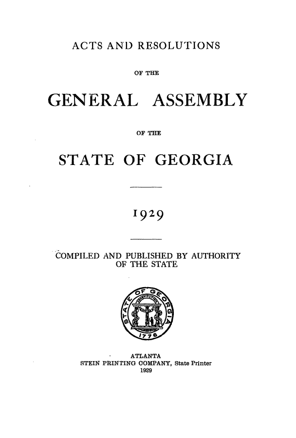 handle is hein.ssl/ssga0230 and id is 1 raw text is: ACTS AND RESOLUTIONS

OF THE
GENERAL ASSEMBLY
OF THE

STATE

OF GEORGIA

1929

COMPILED AND PUBLISHED BY AUTHORITY
OF THE STATE

-    ATLANTA
STEIN PRINTING OOMPANY, State Printer
1929


