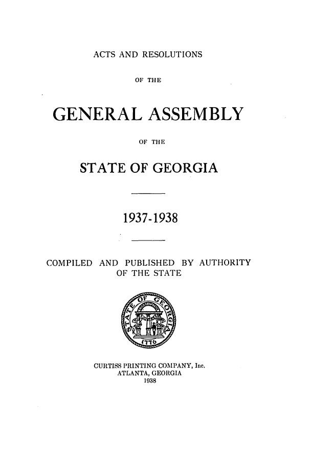handle is hein.ssl/ssga0236 and id is 1 raw text is: ACTS AND RESOLUTIONS

OF THE
GENERAL ASSEMBLY
OF THE
STATE OF GEORGIA

1937-1938
COMPILED AND PUBLISHED BY AUTHORITY
OF THE STATE
CURTISS PRINTING COMPANY, Inc.
ATLANTA, GEORGIA
1938


