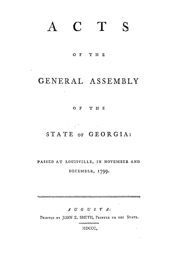 handle is hein.ssl/ssga0250 and id is 1 raw text is: A

C

T

S.

OF  T 11 E
GENERAL ASSEMBLY
OF  THE

STATE

oF GEORGIA:

PASSED AT LOUISVILLE, IN NOVEMBER AND
DECEMBER, 1799.

A U 0 U S T A:
PRINTD ay JOHN E. SMITH, PRINTER TO THE STATE.

MDCCC,


