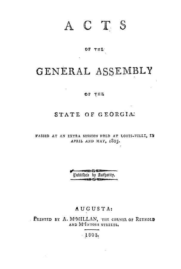 handle is hein.ssl/ssga0254 and id is 1 raw text is: A

CT

S

OF TITE'
GENERAL ASSEMBLY
OF TIIE

STATE

PASSED AT AN

OF GEORGIA.

EXTRA SESSION HE~LD AT
APRIL AND MAY, 1803.

AUG USTA:
PRINTED By A. McMILLAN, WE coRusR oF ReYNOL
AND N'INTOSI STREETS.

LOUIS-VILLr, IV


